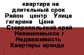 квартира на длительный срок › Район ­ центр › Улица ­ гагарина › Цена ­ 9 000 - Ставропольский край, Невинномысск г. Недвижимость » Квартиры аренда   